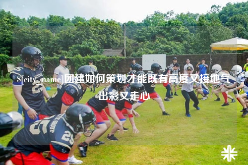 淄博团建如何策划才能既有高度又接地气出彩又走心